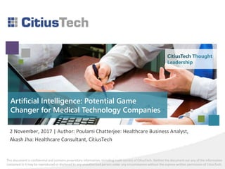 This document is confidential and contains proprietary information, including trade secrets of CitiusTech. Neither the document nor any of the information
contained in it may be reproduced or disclosed to any unauthorized person under any circumstances without the express written permission of CitiusTech.
Artificial Intelligence: Potential Game
Changer for Medical Technology Companies
2 November, 2017 | Author: Poulami Chatterjee: Healthcare Business Analyst,
Akash Jha: Healthcare Consultant, CitiusTech
CitiusTech Thought
Leadership
 