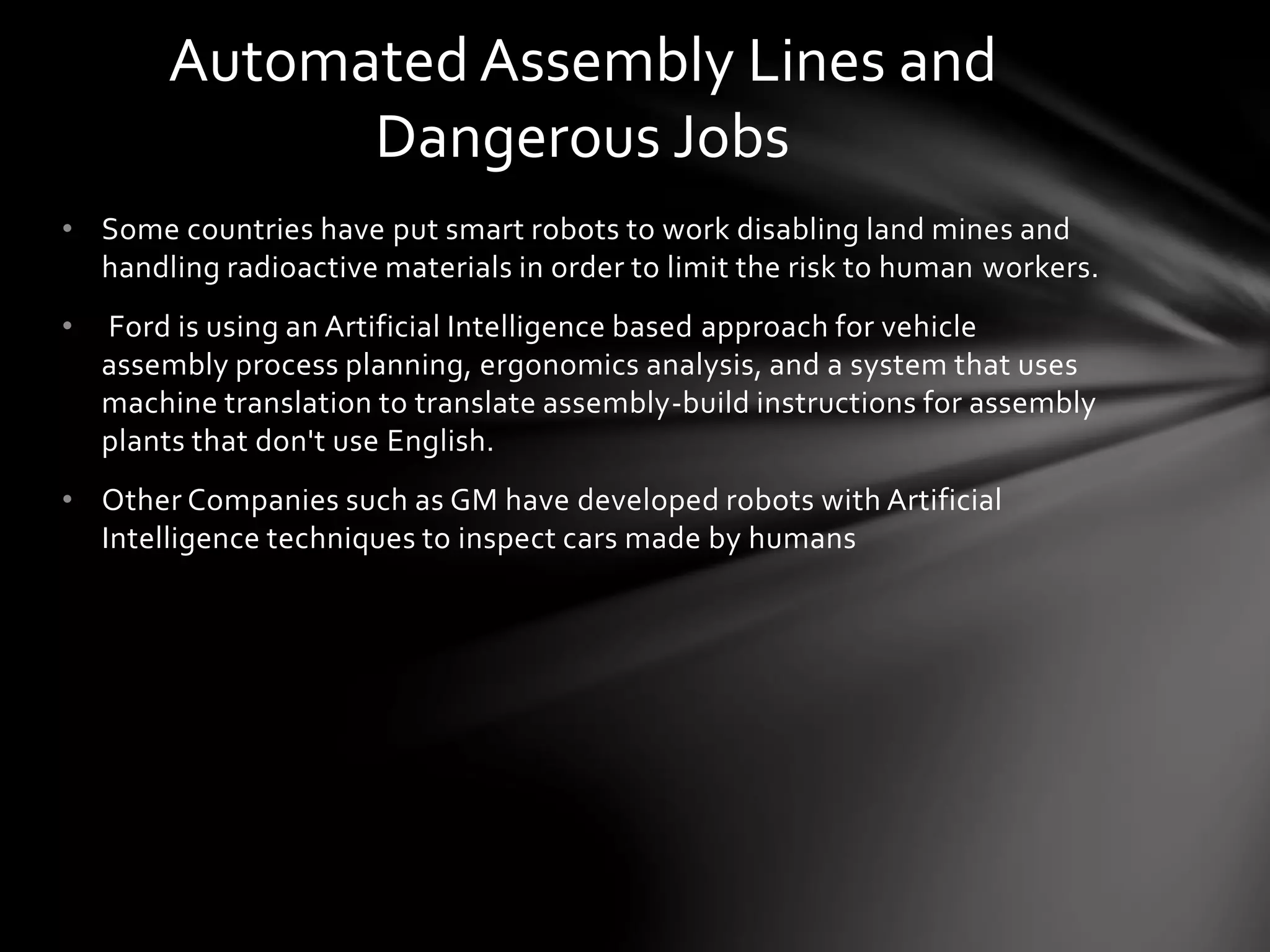 • Some countries have put smart robots to work disabling land mines and
handling radioactive materials in order to limit the risk to human workers.
• Ford is using an Artificial Intelligence based approach for vehicle
assembly process planning, ergonomics analysis, and a system that uses
machine translation to translate assembly-build instructions for assembly
plants that don't use English.
• Other Companies such as GM have developed robots with Artificial
Intelligence techniques to inspect cars made by humans
Automated Assembly Lines and
Dangerous Jobs
 