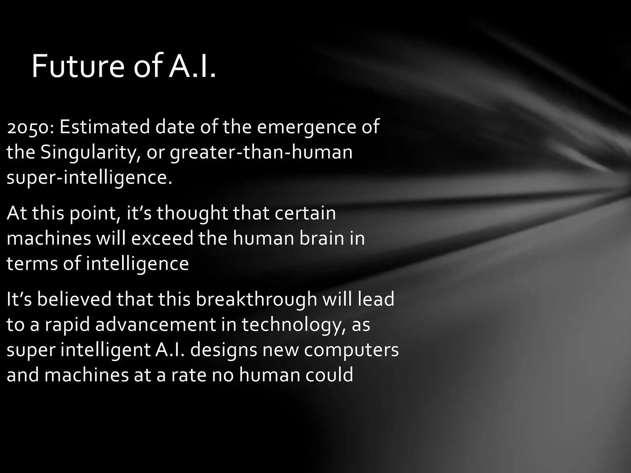 Future of A.I.
2050: Estimated date of the emergence of
the Singularity, or greater-than-human
super-intelligence.
At this point, it’s thought that certain
machines will exceed the human brain in
terms of intelligence
It’s believed that this breakthrough will lead
to a rapid advancement in technology, as
super intelligent A.I. designs new computers
and machines at a rate no human could
 