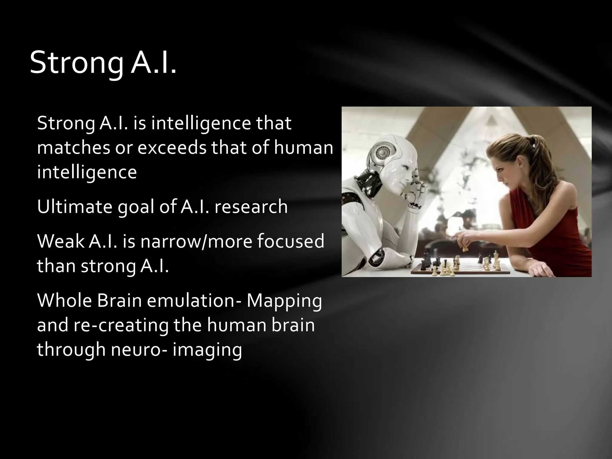 Strong A.I.
Strong A.I. is intelligence that
matches or exceeds that of human
intelligence
Ultimate goal of A.I. research
Weak A.I. is narrow/more focused
than strong A.I.
Whole Brain emulation- Mapping
and re-creating the human brain
through neuro- imaging
 