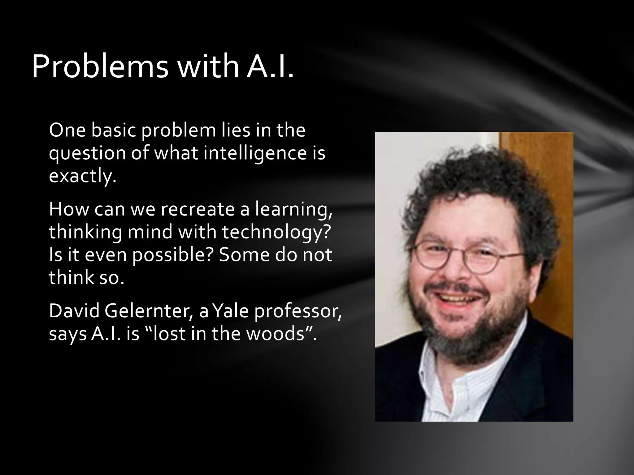 Problems with A.I.
One basic problem lies in the
question of what intelligence is
exactly.
How can we recreate a learning,
thinking mind with technology?
Is it even possible? Some do not
think so.
David Gelernter, aYale professor,
says A.I. is “lost in the woods”.
 