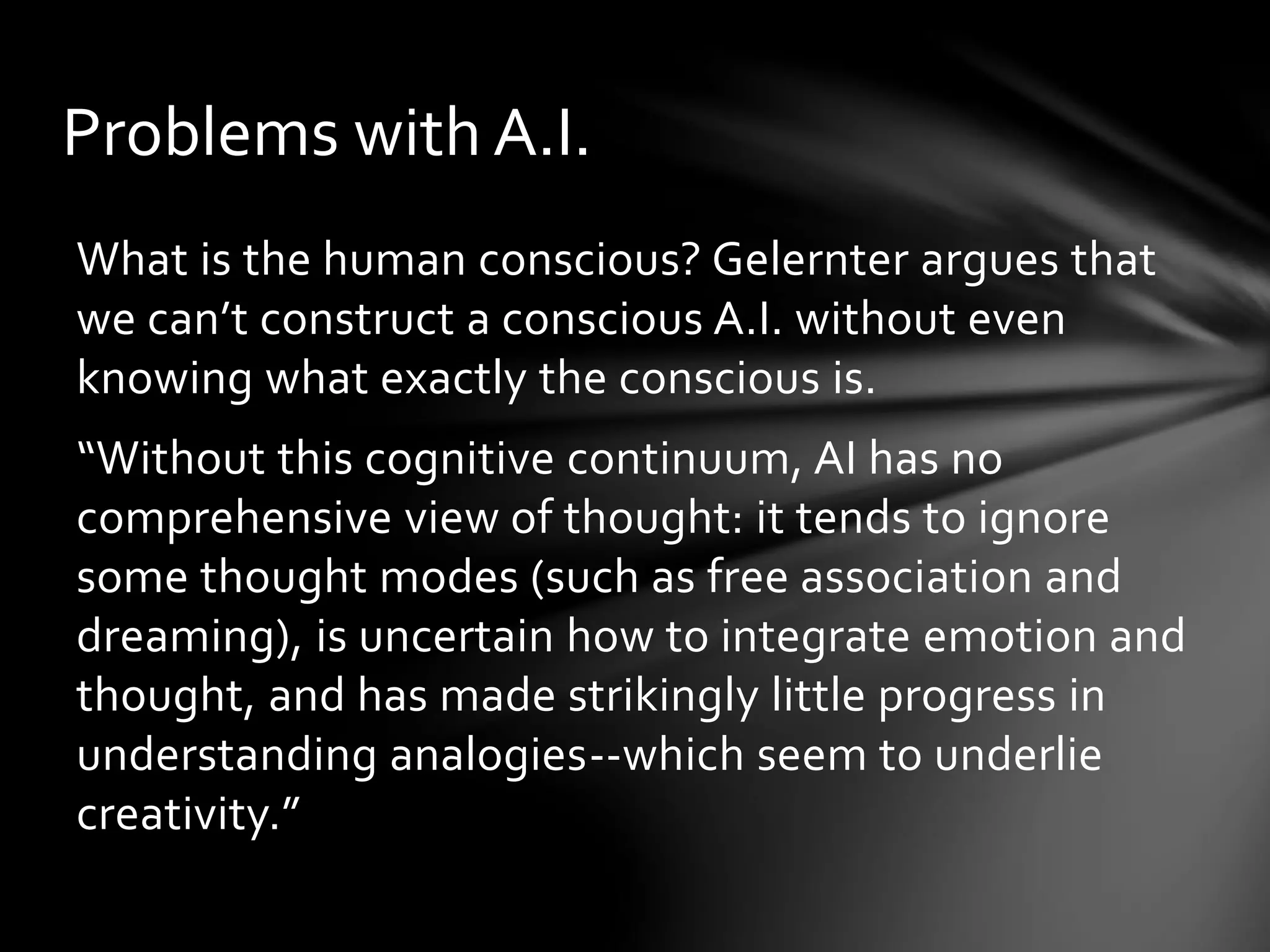 Problems with A.I.
What is the human conscious? Gelernter argues that
we can’t construct a conscious A.I. without even
knowing what exactly the conscious is.
“Without this cognitive continuum, AI has no
comprehensive view of thought: it tends to ignore
some thought modes (such as free association and
dreaming), is uncertain how to integrate emotion and
thought, and has made strikingly little progress in
understanding analogies--which seem to underlie
creativity.”
 