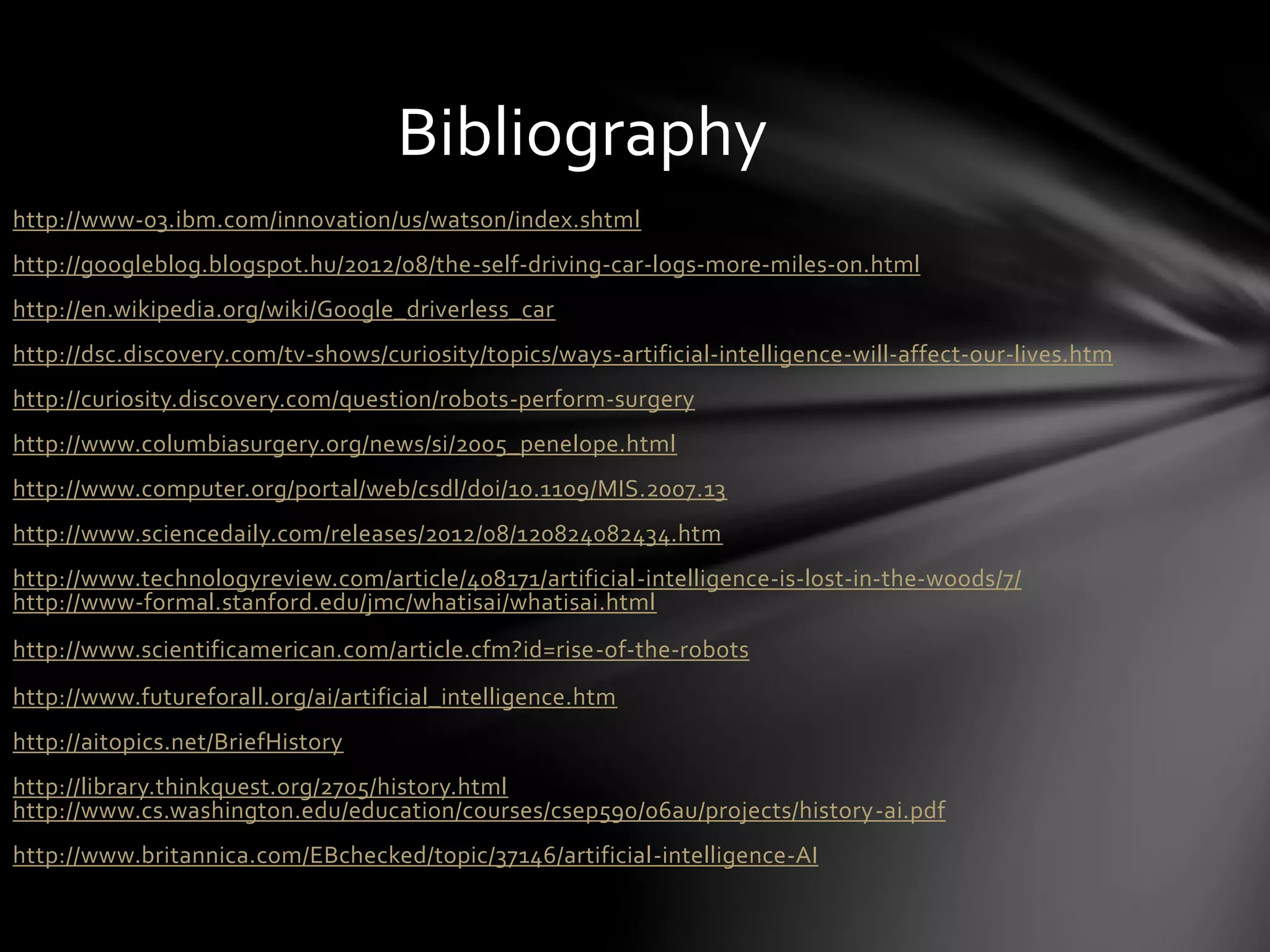 http://www-03.ibm.com/innovation/us/watson/index.shtml
http://googleblog.blogspot.hu/2012/08/the-self-driving-car-logs-more-miles-on.html
http://en.wikipedia.org/wiki/Google_driverless_car
http://dsc.discovery.com/tv-shows/curiosity/topics/ways-artificial-intelligence-will-affect-our-lives.htm
http://curiosity.discovery.com/question/robots-perform-surgery
http://www.columbiasurgery.org/news/si/2005_penelope.html
http://www.computer.org/portal/web/csdl/doi/10.1109/MIS.2007.13
http://www.sciencedaily.com/releases/2012/08/120824082434.htm
http://www.technologyreview.com/article/408171/artificial-intelligence-is-lost-in-the-woods/7/
http://www-formal.stanford.edu/jmc/whatisai/whatisai.html
http://www.scientificamerican.com/article.cfm?id=rise-of-the-robots
http://www.futureforall.org/ai/artificial_intelligence.htm
http://aitopics.net/BriefHistory
http://library.thinkquest.org/2705/history.html
http://www.cs.washington.edu/education/courses/csep590/06au/projects/history-ai.pdf
http://www.britannica.com/EBchecked/topic/37146/artificial-intelligence-AI
Bibliography
 