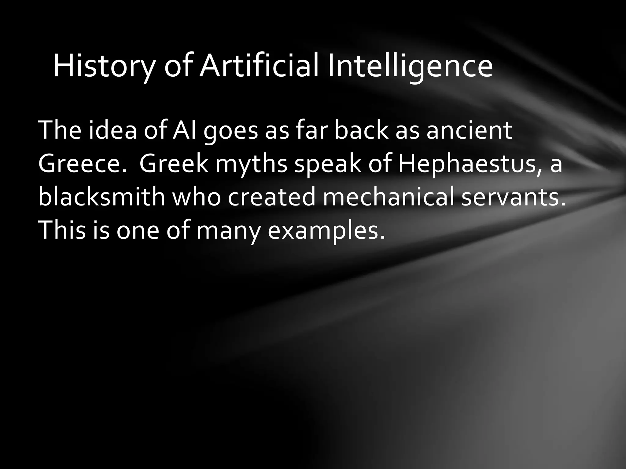 History of Artificial Intelligence
The idea of AI goes as far back as ancient
Greece. Greek myths speak of Hephaestus, a
blacksmith who created mechanical servants.
This is one of many examples.
 