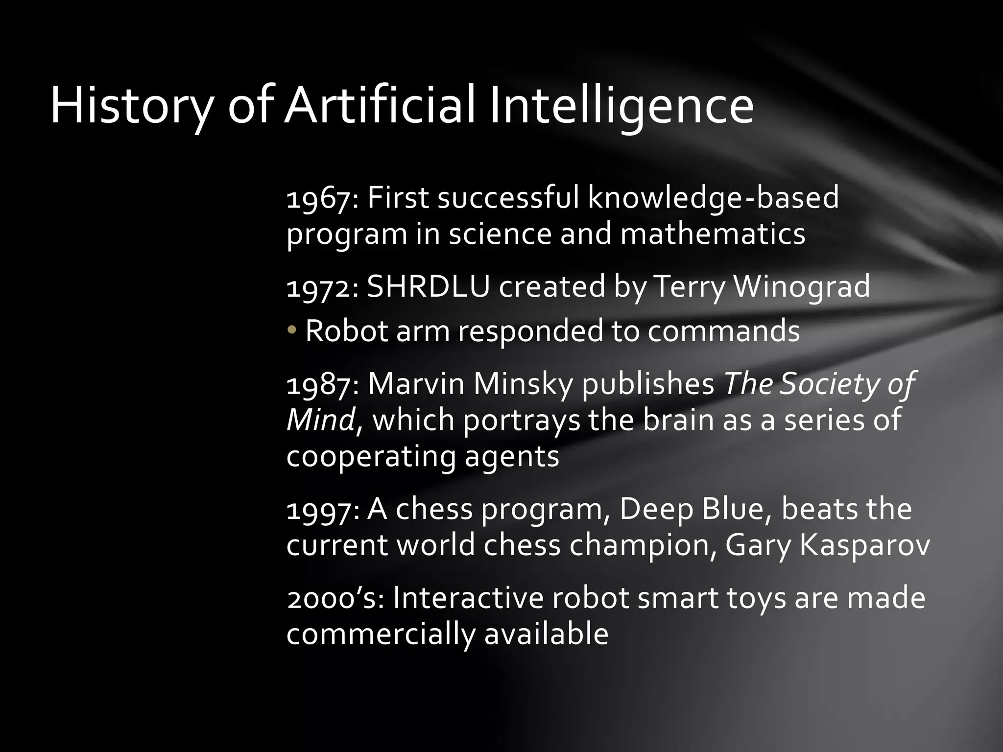 History of Artificial Intelligence
1967: First successful knowledge-based
program in science and mathematics
1972: SHRDLU created by Terry Winograd
• Robot arm responded to commands
1987: Marvin Minsky publishes The Society of
Mind, which portrays the brain as a series of
cooperating agents
1997: A chess program, Deep Blue, beats the
current world chess champion, Gary Kasparov
2000’s: Interactive robot smart toys are made
commercially available
 