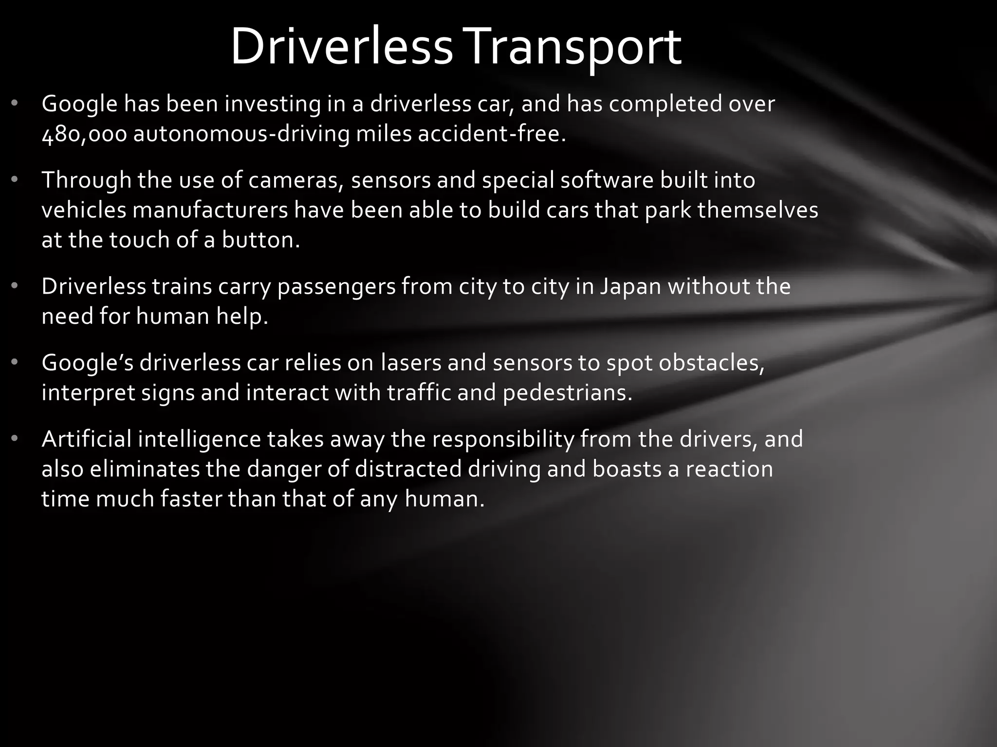 • Google has been investing in a driverless car, and has completed over
480,000 autonomous-driving miles accident-free.
• Through the use of cameras, sensors and special software built into
vehicles manufacturers have been able to build cars that park themselves
at the touch of a button.
• Driverless trains carry passengers from city to city in Japan without the
need for human help.
• Google’s driverless car relies on lasers and sensors to spot obstacles,
interpret signs and interact with traffic and pedestrians.
• Artificial intelligence takes away the responsibility from the drivers, and
also eliminates the danger of distracted driving and boasts a reaction
time much faster than that of any human.
DriverlessTransport
 