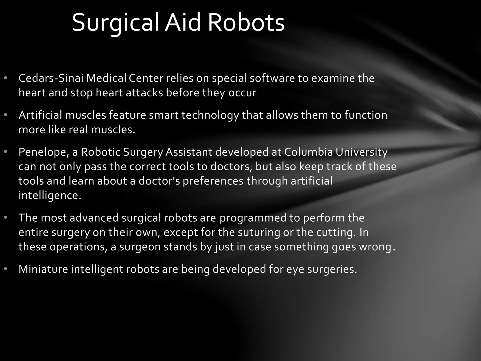 • Cedars-Sinai Medical Center relies on special software to examine the
heart and stop heart attacks before they occur
• Artificial muscles feature smart technology that allows them to function
more like real muscles.
• Penelope, a Robotic Surgery Assistant developed at Columbia University
can not only pass the correct tools to doctors, but also keep track of these
tools and learn about a doctor's preferences through artificial
intelligence.
• The most advanced surgical robots are programmed to perform the
entire surgery on their own, except for the suturing or the cutting. In
these operations, a surgeon stands by just in case something goes wrong.
• Miniature intelligent robots are being developed for eye surgeries.
Surgical Aid Robots
 