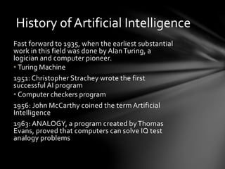History of Artificial Intelligence
Fast forward to 1935, when the earliest substantial
work in this field was done by AlanTuring, a
logician and computer pioneer.
• Turing Machine
1951: Christopher Strachey wrote the first
successful AI program
• Computer checkers program
1956: John McCarthy coined the term Artificial
Intelligence
1963: ANALOGY, a program created byThomas
Evans, proved that computers can solve IQ test
analogy problems
 