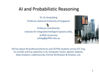 AI and Probabilistic Reasoning
Dr. Jin-Song Dong
Professor, National University of Singapore
Professor and Director
Institute for Integrated Intelligent Systems (IIIS),
Griffith University
j.dong@griffith.edu.au
IIIS has about 40 professors/lectures and 70 PhD students across ICT, Eng,
Sci and Biz and has expertise in AI, Computer Vision, Speech, Robotic,
Data Analytics, Cybersecurity, Formal Verification & Analysis, etc.
1
 