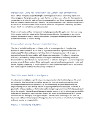 Introduction: Using AI's Potential in the Current Tech Environment
While artificial intelligence is spearheading the technological revolution, it is disrupting sectors and
influencing game-changing innovation at a scale that has never been seen before. It is their capacity to
manage data on an extensive scale, perform complex calculations and deliver previously unprecedented
forecasts for work that sets them apart the most. The productivity and accuracy elevation through which
businesses can avail the supreme calibre of specific procession is a significant contributing requisite in
this era that AI has evolved into as one basic solution.
The dream of creating artificial intelligence is finally being realized and it applies more than ever today.
This is because businesses are perfecting their operations and leading the advantage in fast moving,
changing marketplaces using AI. Artificial intelligence is changing the way every industry works, from
customer experiences to decision-making.
Overview of AI's growing influence in modern technology.
The rise of artificial intelligence (AI) in the realm of technology today is changing how
businesses are built and run. At the heart of digital transformation experiments lies artificial
intelligence (AI) which undergirds everything from robotizing mundane work at scale to
augmenting human decision-making with data driven suggestions. AI enhances operational
efficiency, predictability and personalized offerings across industries including healthcare,
finance and retail. Distribution and implementation of artificial intelligence (AI) technologies are
growing across different sectors. These technologies are machine learning, computer vision and
natural language processing. A larger impact of AI is not just increasing efficiency, but creating
new creative options that help businesses stay competitive.
The Evolution of Artificial Intelligence
It has been dominated by the rapid development and proliferation of artificial intelligence (AI), which
permeates our daily lives. AI has come a long way, starting from rule-based systems and symbolic
reasoning to more sophisticated models such as Machine Learning (ML) and Deep Learning that
empower computers to learn through patterns by exposing them to massive datasets. This makes it
possible for AI to develop beyond the limitations of contemporary programming which allows us to build
things like computer vision and natural language processing systems as well as autonomous agents. With
its far-reaching applications in the healthcare, finance, etc. sector; artificial intelligence (AI) is shaping
industries and also shaping up as an opportunity for a better future of technology to rise upon us!
Advances in artificial intelligence (AI) technology now allow for machines to simulate human intelligence
and more, opening up new possibilities
How AI is Reshaping Industries
 
