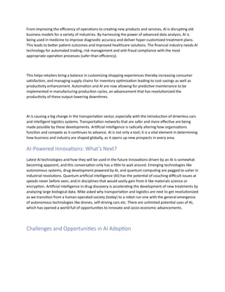 From improving the efficiency of operations to creating new products and services, AI is disrupting old
business models for a variety of industries. By harnessing the power of advanced data analysis, AI is
being used in medicine to improve diagnostic accuracy and deliver hyper-customized treatment plans.
This leads to better patient outcomes and improved healthcare solutions. The financial industry needs AI
technology for automated trading, risk management and anti-fraud compliance with the most
appropriate operation processes (safer than efficiency).
This helps retailers bring a balance in customizing shopping experiences thereby increasing consumer
satisfaction, and managing supply chains for inventory optimization leading to cost savings as well as
productivity enhancement. Automation and AI are now allowing for predictive maintenance to be
implemented in manufacturing production cycles, an advancement that has revolutionized the
productivity of these output-lowering downtimes.
AI is causing a big change in the transportation sector, especially with the introduction of driverless cars
and intelligent logistics systems. Transportation networks that are safer and more effective are being
made possible by these developments. Artificial intelligence is radically altering how organizations
function and compete as it continues to advance. AI is not only a tool; it is a vital element in determining
how business and industry are shaped globally, as it opens up new prospects in every area.
AI-Powered Innovations: What’s Next?
Latest AI technologies and how they will be used in the future Innovations driven by an AI is somewhat
becoming apparent, and this conversation only has a little to wait around. Emerging technologies like
autonomous systems, drug development powered by AI, and quantum computing are pegged to usher in
industrial revolutions. Quantum artificial intelligence (AI) has the potential of couching difficult issues at
speeds never before seen, and in disciplines that would vastly gain from it like materials science or
encryption. Artificial intelligence in drug discovery is accelerating the development of new treatments by
analyzing large biological data. Mike asked why transportation and logistics are next to get revolutionized
as we transition from a human operated society (today) to a robot run one with the general emergence
of autonomous technologies like drones, self-driving cars etc. There are unlimited potential uses of AI,
which has opened a world full of opportunities to innovate and socio-economic advancements.
Challenges and Opportunities in AI Adoption
 
