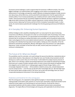 AI presents several challenges as well as opportunities for businesses in different verticles. One of the
biggest challenges is AI implementation with struggling current systems accompanied by huge
advancements in technology and expertise needed. Obstacles to widespread adoption include concerns
over data privacy, ethical dilemmas, and the potential for job displacement. But the opportunities are
similarly endless: AI can increase productivity, spur creativity and even create entirely new business
models. Those businesses that do successfully navigate the obstacles will boast a significant competitive
edge and be able to harness AI for better customer experiences, smarter business choices and new
revenue streams. Balancing The Promise and Peril of AI for Innovation/ Sustainable Growth, in other
words, the need to balance potential with challenges from the fast-growing world around AI Platforms
Today
AI in Everyday Life: Enhancing Human Experience
Artificial Intelligence (AI) is stealthily embedding itself in our every day for the sake of enhancing
convenience and efficiency. AI has gone on to alter our communication with virtual beings, from smart
appliances that carry out tasks for us to personalized recommendations in streaming services. Virtual
assistants like Siri and Alexa are making information more accessible, well AI AI-powered medical tools
help in early diagnosis for the correct patient-tailored treatment. Such approaches help to tailor lessons
according to the individual learning needs of each student, making use of AI in education. AI has the
potential to revolutionize everyday life, offering a 360-degree view of AI and how it can make people's
experiences "easier and better so that their lives are safer, smarter [and] more connected" as it
continues its development.
The Future of AI: What Lies Ahead?
The possibilities reach far and wide, as AI could reshape the way we live daily lives, revolutionize jobs or
evolve whole industries. New advances in AI, things like more user-friendly virtual assistants and self-
driving cars as well as smart cities are on the horizon. It will enable AI to analyze massive amounts of
data, which in turn will help us deliver personalized experiences and combat the tailored future frankly,
those were just a couple of random examples within an entire universe that extends all walkings of life
into categories such as Health Care or making progress against Climate Change. Rather, as AI is
increasingly integrated into society — ethical problems related to privacy, bias, and job displacement
must be ironed out first — much the way we did with other technologies like cars. We have high hopes
for how AI will be able to change society in the future, but as with new technology, there are risks of
irresponsible development that prevent it from being shared fairly.
Predictions and trends for AI in the coming years.
Over the coming years, AI is expected to make significant progress in natural language processing,
making possible conversations with machines at a human level. Automation using AI will transform some
industries to have regular use of self-driving cars and smart factories. AI will also be critical in
personalized healthcare with this ability to deliver individualized treatment plans and predicted
diagnostics. The ripple effects of AI technologies will only grow, with explainable AI and ethical AI also
 