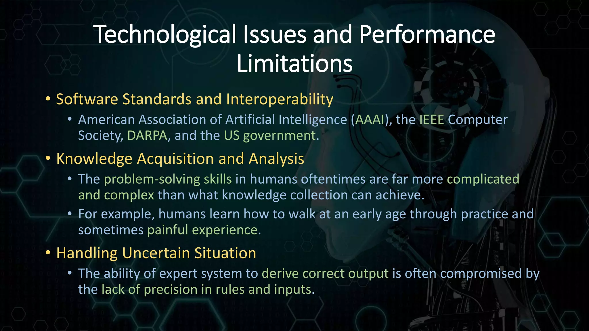 Technological Issues and Performance
Limitations
• Software Standards and Interoperability
• American Association of Artificial Intelligence (AAAI), the IEEE Computer
Society, DARPA, and the US government.
• Knowledge Acquisition and Analysis
• The problem-solving skills in humans oftentimes are far more complicated
and complex than what knowledge collection can achieve.
• For example, humans learn how to walk at an early age through practice and
sometimes painful experience.
• Handling Uncertain Situation
• The ability of expert system to derive correct output is often compromised by
the lack of precision in rules and inputs.
 