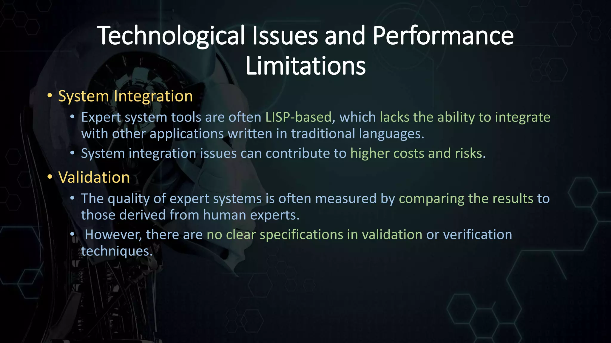 Technological Issues and Performance
Limitations
• System Integration
• Expert system tools are often LISP-based, which lacks the ability to integrate
with other applications written in traditional languages.
• System integration issues can contribute to higher costs and risks.
• Validation
• The quality of expert systems is often measured by comparing the results to
those derived from human experts.
• However, there are no clear specifications in validation or verification
techniques.
 