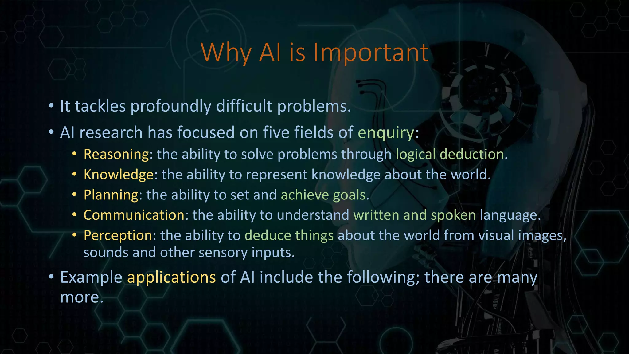 Why AI is Important
• It tackles profoundly difficult problems.
• AI research has focused on five fields of enquiry:
• Reasoning: the ability to solve problems through logical deduction.
• Knowledge: the ability to represent knowledge about the world.
• Planning: the ability to set and achieve goals.
• Communication: the ability to understand written and spoken language.
• Perception: the ability to deduce things about the world from visual images,
sounds and other sensory inputs.
• Example applications of AI include the following; there are many
more.
 
