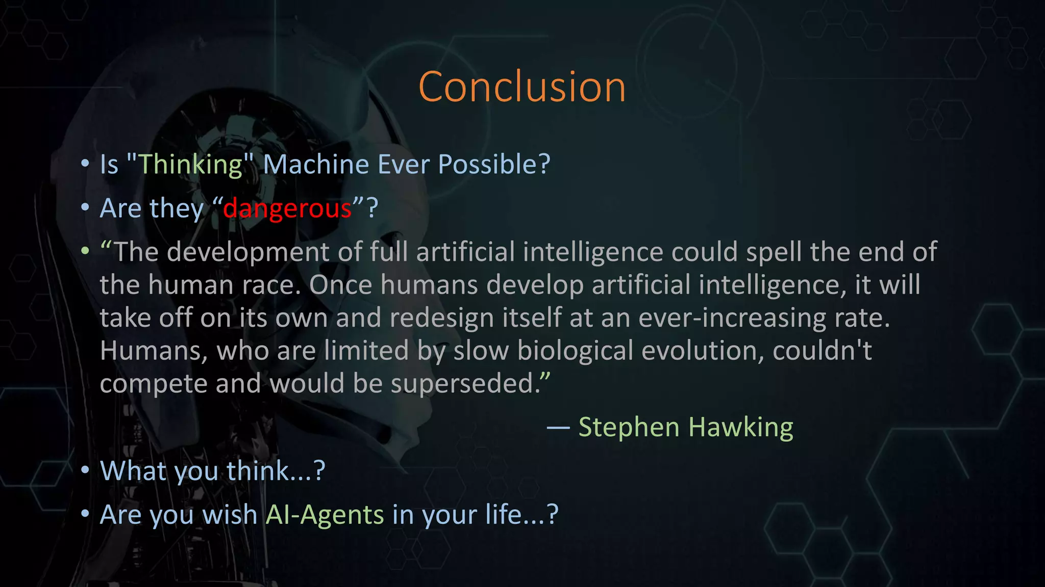 Conclusion
• Is "Thinking" Machine Ever Possible?
• Are they “dangerous”?
• “The development of full artificial intelligence could spell the end of
the human race. Once humans develop artificial intelligence, it will
take off on its own and redesign itself at an ever-increasing rate.
Humans, who are limited by slow biological evolution, couldn't
compete and would be superseded.”
— Stephen Hawking
• What you think...?
• Are you wish AI-Agents in your life...?
 