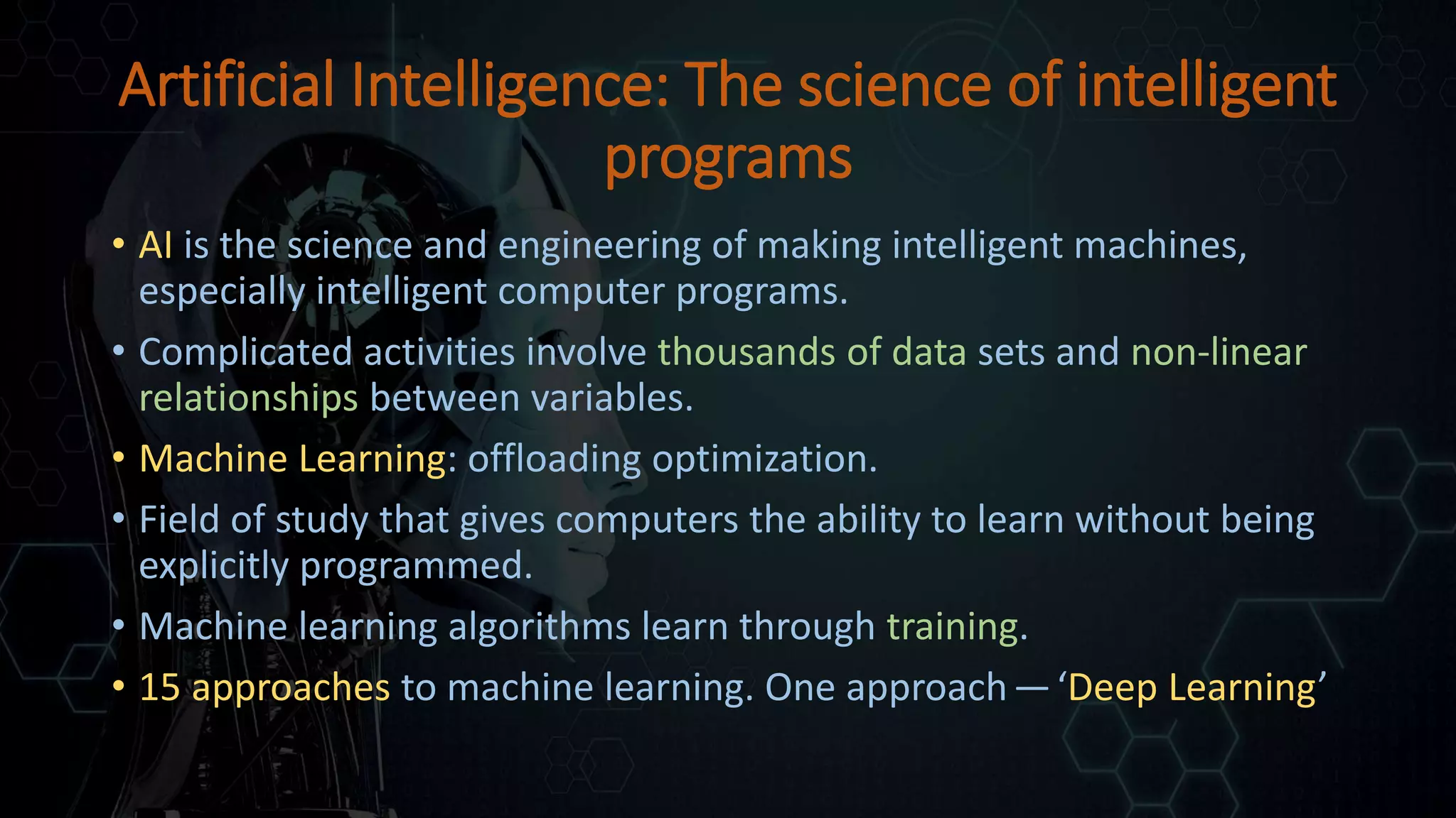 Artificial Intelligence: The science of intelligent
programs
• AI is the science and engineering of making intelligent machines,
especially intelligent computer programs.
• Complicated activities involve thousands of data sets and non-linear
relationships between variables.
• Machine Learning: offloading optimization.
• Field of study that gives computers the ability to learn without being
explicitly programmed.
• Machine learning algorithms learn through training.
• 15 approaches to machine learning. One approach —‘Deep Learning’
 