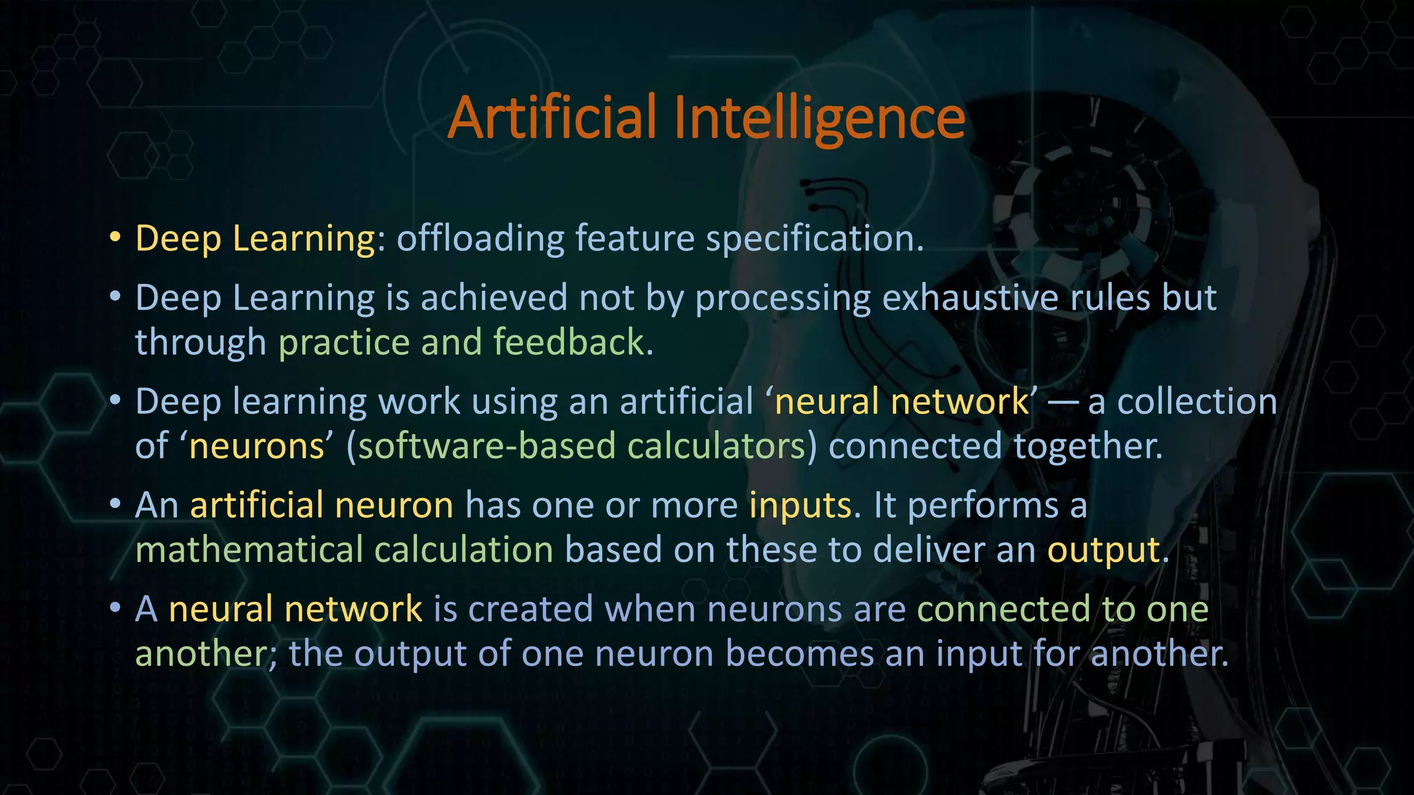 Artificial Intelligence
• Deep Learning: offloading feature specification.
• Deep Learning is achieved not by processing exhaustive rules but
through practice and feedback.
• Deep learning work using an artificial ‘neural network’ — a collection
of ‘neurons’ (software-based calculators) connected together.
• An artificial neuron has one or more inputs. It performs a
mathematical calculation based on these to deliver an output.
• A neural network is created when neurons are connected to one
another; the output of one neuron becomes an input for another.
 