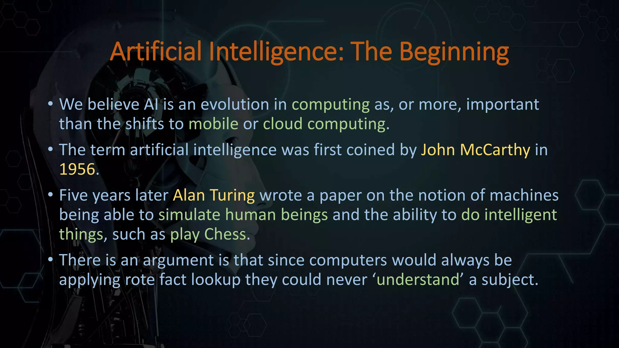 Artificial Intelligence: The Beginning
• We believe AI is an evolution in computing as, or more, important
than the shifts to mobile or cloud computing.
• The term artificial intelligence was first coined by John McCarthy in
1956.
• Five years later Alan Turing wrote a paper on the notion of machines
being able to simulate human beings and the ability to do intelligent
things, such as play Chess.
• There is an argument is that since computers would always be
applying rote fact lookup they could never ‘understand’ a subject.
 