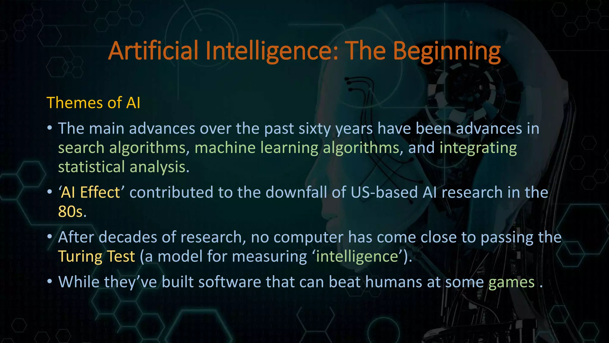 Artificial Intelligence: The Beginning
Themes of AI
• The main advances over the past sixty years have been advances in
search algorithms, machine learning algorithms, and integrating
statistical analysis.
• ‘AI Effect’ contributed to the downfall of US-based AI research in the
80s.
• After decades of research, no computer has come close to passing the
Turing Test (a model for measuring ‘intelligence’).
• While they’ve built software that can beat humans at some games .
 