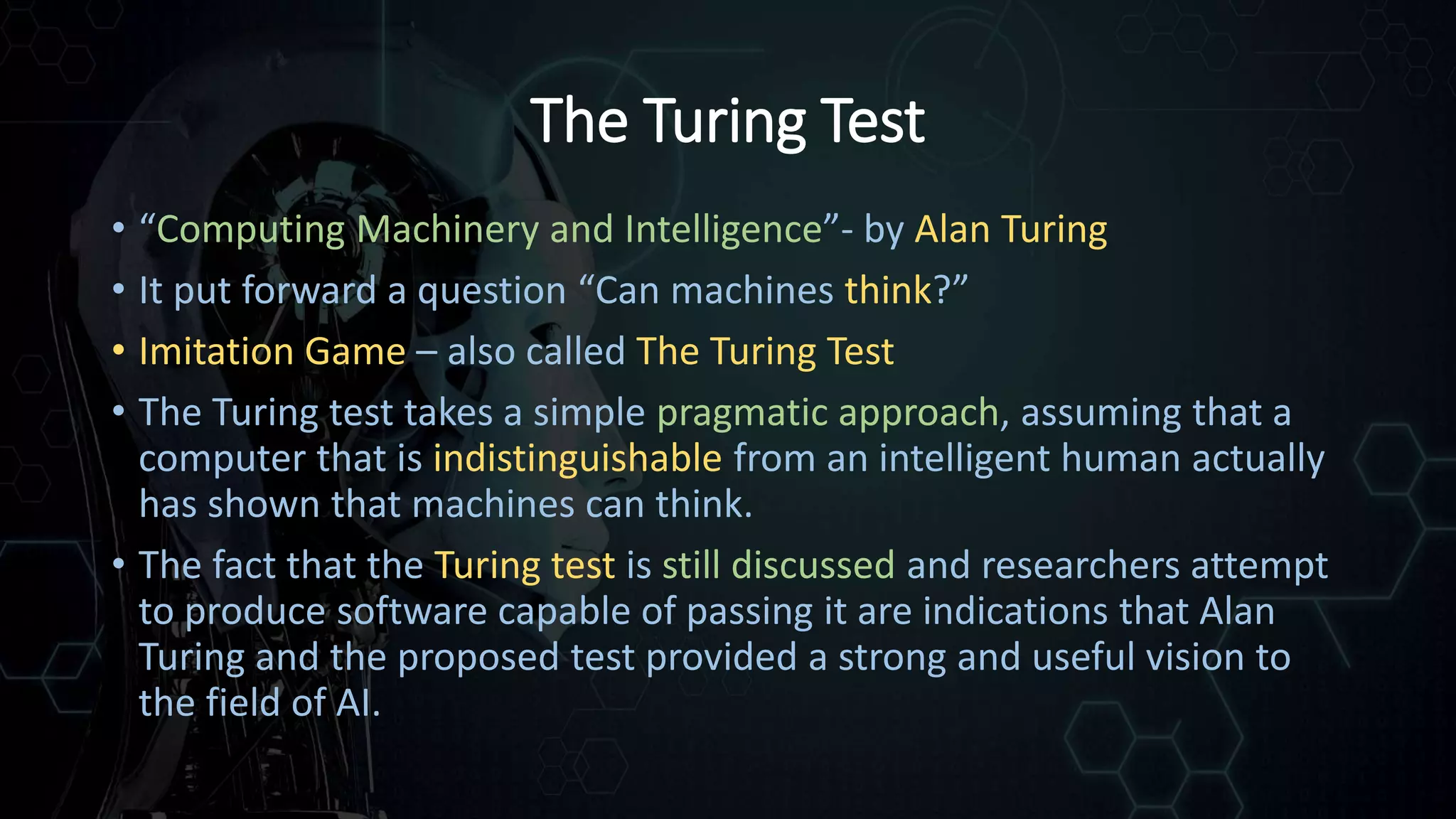 The Turing Test
• “Computing Machinery and Intelligence”- by Alan Turing
• It put forward a question “Can machines think?”
• Imitation Game – also called The Turing Test
• The Turing test takes a simple pragmatic approach, assuming that a
computer that is indistinguishable from an intelligent human actually
has shown that machines can think.
• The fact that the Turing test is still discussed and researchers attempt
to produce software capable of passing it are indications that Alan
Turing and the proposed test provided a strong and useful vision to
the field of AI.
 