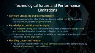 Technological Issues and Performance
Limitations
• Software Standards and Interoperability
• American Association of Artificial Intelligence (AAAI), the IEEE Computer
Society, DARPA, and the US government.
• Knowledge Acquisition and Analysis
• The problem-solving skills in humans oftentimes are far more complicated
and complex than what knowledge collection can achieve.
• For example, humans learn how to walk at an early age through practice and
sometimes painful experience.
• Handling Uncertain Situation
• The ability of expert system to derive correct output is often compromised by
the lack of precision in rules and inputs.
 
