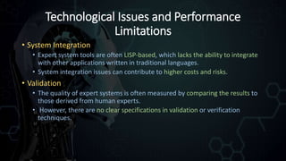 Technological Issues and Performance
Limitations
• System Integration
• Expert system tools are often LISP-based, which lacks the ability to integrate
with other applications written in traditional languages.
• System integration issues can contribute to higher costs and risks.
• Validation
• The quality of expert systems is often measured by comparing the results to
those derived from human experts.
• However, there are no clear specifications in validation or verification
techniques.
 
