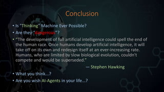 Conclusion
• Is "Thinking" Machine Ever Possible?
• Are they “dangerous”?
• “The development of full artificial intelligence could spell the end of
the human race. Once humans develop artificial intelligence, it will
take off on its own and redesign itself at an ever-increasing rate.
Humans, who are limited by slow biological evolution, couldn't
compete and would be superseded.”
— Stephen Hawking
• What you think...?
• Are you wish AI-Agents in your life...?
 