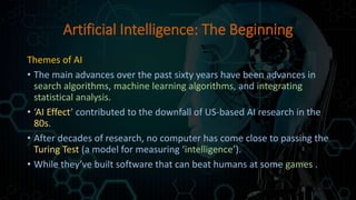 Artificial Intelligence: The Beginning
Themes of AI
• The main advances over the past sixty years have been advances in
search algorithms, machine learning algorithms, and integrating
statistical analysis.
• ‘AI Effect’ contributed to the downfall of US-based AI research in the
80s.
• After decades of research, no computer has come close to passing the
Turing Test (a model for measuring ‘intelligence’).
• While they’ve built software that can beat humans at some games .
 