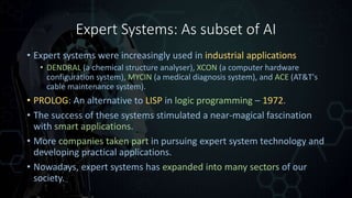 Expert Systems: As subset of AI
• Expert systems were increasingly used in industrial applications
• DENDRAL (a chemical structure analyser), XCON (a computer hardware
configuration system), MYCIN (a medical diagnosis system), and ACE (AT&T's
cable maintenance system).
• PROLOG: An alternative to LISP in logic programming – 1972.
• The success of these systems stimulated a near-magical fascination
with smart applications.
• More companies taken part in pursuing expert system technology and
developing practical applications.
• Nowadays, expert systems has expanded into many sectors of our
society.
 
