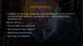 Intelligence is…
• Capacity for learning, reasoning, understanding and similar forms of
mental activity; aptitude in grasping truths, relationships, facts,
meanings, etc.
We are able to…
• Interact with the real world.
• Searching the best solution.
• Reasoning and planning.
• Learning and adaption.
 