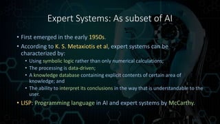 Expert Systems: As subset of AI
• First emerged in the early 1950s.
• According to K. S. Metaxiotis et al, expert systems can be
characterized by:
• Using symbolic logic rather than only numerical calculations;
• The processing is data-driven;
• A knowledge database containing explicit contents of certain area of
knowledge; and
• The ability to interpret its conclusions in the way that is understandable to the
user.
• LISP: Programming language in AI and expert systems by McCarthy.
 