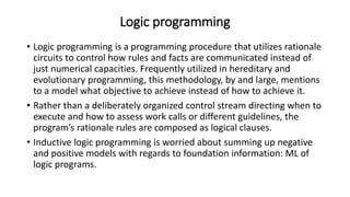 Logic programming
• Logic programming is a programming procedure that utilizes rationale
circuits to control how rules and facts are communicated instead of
just numerical capacities. Frequently utilized in hereditary and
evolutionary programming, this methodology, by and large, mentions
to a model what objective to achieve instead of how to achieve it.
• Rather than a deliberately organized control stream directing when to
execute and how to assess work calls or different guidelines, the
program’s rationale rules are composed as logical clauses.
• Inductive logic programming is worried about summing up negative
and positive models with regards to foundation information: ML of
logic programs.
 