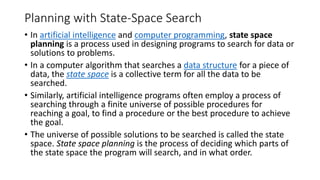 Planning with State-Space Search
• In artificial intelligence and computer programming, state space
planning is a process used in designing programs to search for data or
solutions to problems.
• In a computer algorithm that searches a data structure for a piece of
data, the state space is a collective term for all the data to be
searched.
• Similarly, artificial intelligence programs often employ a process of
searching through a finite universe of possible procedures for
reaching a goal, to find a procedure or the best procedure to achieve
the goal.
• The universe of possible solutions to be searched is called the state
space. State space planning is the process of deciding which parts of
the state space the program will search, and in what order.
 