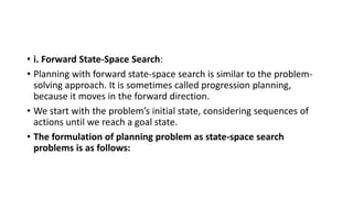 • i. Forward State-Space Search:
• Planning with forward state-space search is similar to the problem-
solving approach. It is sometimes called progression planning,
because it moves in the forward direction.
• We start with the problem’s initial state, considering sequences of
actions until we reach a goal state.
• The formulation of planning problem as state-space search
problems is as follows:
 