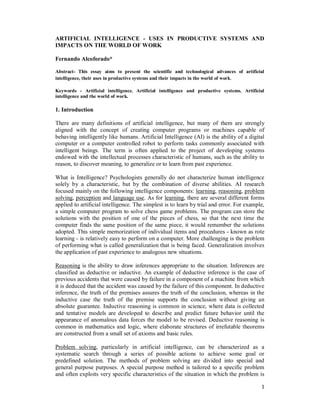 1
ARTIFICIAL INTELLIGENCE - USES IN PRODUCTIVE SYSTEMS AND
IMPACTS ON THE WORLD OF WORK
Fernando Alcoforado*
Abstract- This essay aims to present the scientific and technological advances of artificial
intelligence, their uses in productive systems and their impacts in the world of work.
Keywords - Artificial intelligence. Artificial intelligence and productive systems. Artificial
intelligence and the world of work.
1. Introduction
There are many definitions of artificial intelligence, but many of them are strongly
aligned with the concept of creating computer programs or machines capable of
behaving intelligently like humans. Artificial Intelligence (AI) is the ability of a digital
computer or a computer controlled robot to perform tasks commonly associated with
intelligent beings. The term is often applied to the project of developing systems
endowed with the intellectual processes characteristic of humans, such as the ability to
reason, to discover meaning, to generalize or to learn from past experience.
What is Intelligence? Psychologists generally do not characterize human intelligence
solely by a characteristic, but by the combination of diverse abilities. AI research
focused mainly on the following intelligence components: learning, reasoning, problem
solving, perception and language use. As for learning, there are several different forms
applied to artificial intelligence. The simplest is to learn by trial and error. For example,
a simple computer program to solve chess game problems. The program can store the
solutions with the position of one of the pieces of chess, so that the next time the
computer finds the same position of the same piece, it would remember the solutions
adopted. This simple memorization of individual items and procedures - known as rote
learning - is relatively easy to perform on a computer. More challenging is the problem
of performing what is called generalization that is being faced. Generalization involves
the application of past experience to analogous new situations.
Reasoning is the ability to draw inferences appropriate to the situation. Inferences are
classified as deductive or inductive. An example of deductive inference is the case of
previous accidents that were caused by failure in a component of a machine from which
it is deduced that the accident was caused by the failure of this component. In deductive
inference, the truth of the premises assures the truth of the conclusion, whereas in the
inductive case the truth of the premise supports the conclusion without giving an
absolute guarantee. Inductive reasoning is common in science, where data is collected
and tentative models are developed to describe and predict future behavior until the
appearance of anomalous data forces the model to be revised. Deductive reasoning is
common in mathematics and logic, where elaborate structures of irrefutable theorems
are constructed from a small set of axioms and basic rules.
Problem solving, particularly in artificial intelligence, can be characterized as a
systematic search through a series of possible actions to achieve some goal or
predefined solution. The methods of problem solving are divided into special and
general purpose purposes. A special purpose method is tailored to a specific problem
and often exploits very specific characteristics of the situation in which the problem is
 