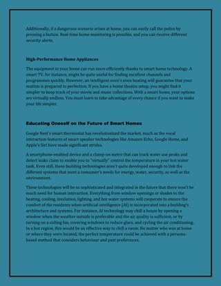 Additionally, if a dangerous scenario arises at home, you can easily call the police by
pressing a button. Real-time home monitoring is possible, and you can receive different
security alerts.
High-Performance Home Appliances
The equipment in your home can run more efficiently thanks to smart home technology. A
smart TV, for instance, might be quite useful for finding excellent channels and
programmes quickly. However, an intelligent oven's even heating will guarantee that your
mutton is prepared to perfection. If you have a home theatre setup, you might find it
simpler to keep track of your movie and music collections. With a smart home, your options
are virtually endless. You must learn to take advantage of every chance if you want to make
your life simpler.
Educating Oneself on the Future of Smart Homes
Google Nest's smart thermostat has revolutionized the market, much as the vocal
interaction features of smart speaker technologies like Amazon Echo, Google Home, and
Apple's Siri have made significant strides.
A smartphone-enabled device and a clamp-on metre that can track water use peaks and
detect leaks claim to enable you to "virtually" control the temperature in your hot water
tank. Even still, these building technologies aren't quite developed enough to link the
different systems that meet a consumer's needs for energy, water, security, as well as the
environment.
These technologies will be so sophisticated and integrated in the future that there won't be
much need for human interaction. Everything from window openings or shades to the
heating, cooling, insulation, lighting, and hot water systems will cooperate to ensure the
comfort of the residents when artificial intelligence (AI) is incorporated into a building's
architecture and systems. For instance, AI technology may chill a house by opening a
window when the weather outside is preferable and the air quality is sufficient, or by
turning on a ceiling fan, covering windows to reduce glare, and cycling the air conditioning.
In a hot region, this would be an effective way to chill a room. No matter who was at home
or where they were located, the perfect temperature could be achieved with a persona-
based method that considers behaviour and past preferences.
 