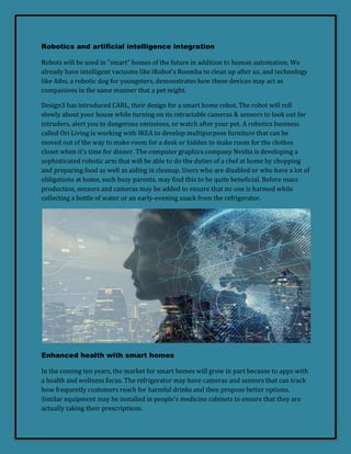 Robotics and artificial intelligence integration
Robots will be used in "smart" homes of the future in addition to human automation. We
already have intelligent vacuums like iRobot's Roomba to clean up after us, and technology
like Aibo, a robotic dog for youngsters, demonstrates how these devices may act as
companions in the same manner that a pet might.
Design3 has introduced CARL, their design for a smart home robot. The robot will roll
slowly about your house while turning on its retractable cameras & sensors to look out for
intruders, alert you to dangerous emissions, or watch after your pet. A robotics business
called Ori Living is working with IKEA to develop multipurpose furniture that can be
moved out of the way to make room for a desk or hidden to make room for the clothes
closet when it's time for dinner. The computer graphics company Nvidia is developing a
sophisticated robotic arm that will be able to do the duties of a chef at home by chopping
and preparing food as well as aiding in cleanup. Users who are disabled or who have a lot of
obligations at home, such busy parents, may find this to be quite beneficial. Before mass
production, sensors and cameras may be added to ensure that no one is harmed while
collecting a bottle of water or an early-evening snack from the refrigerator.
Enhanced health with smart homes
In the coming ten years, the market for smart homes will grow in part because to apps with
a health and wellness focus. The refrigerator may have cameras and sensors that can track
how frequently customers reach for harmful drinks and then propose better options.
Similar equipment may be installed in people's medicine cabinets to ensure that they are
actually taking their prescriptions.
 