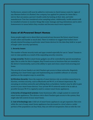 Furthermore, sensors will soon be added to restrooms to check human waste for signs of
any illnesses before it is flushed. One company has applied for patents for items like a
mirror that can assess a person's health solely by looking at their skin, and toilet
manufacturer Toto has considered urine-sampling toilets. Additionally, health sensors will
be installed in homes to monitor things like water damage and bug infestations and to alert
homeowners to issues before they escalate and become much more expensive.
Cons of AI-Powered Smart Homes
Some people might worry about their personal privacy because the future smart house
would collect and handle so much data. There is evidence to suggest that hackers have
already started focusing on particular smart home devices for the data they hold or as part
of larger cyber security operations.
1. Security Issues
The number of home security tools and apps created especially for use in "smart" houses is
sure to raise quickly as a result of the expanding security concerns.
a) App security: Modern smart home gadgets can all be controlled by special smartphone
apps. But in order for this to happen, they'll need access to functions that are essential to
the device's functionality, such as the ability to open and close a smart lock securing your
home.
The security of your family is at risk if hackers get access to these networks. Regularly
updating your smart home apps and implementing any available software or security
patches are the simplest ways to avoid this.
b) Wireless Security: Since the majority of smart devices rely on wireless connections to
function, wireless security, such as Bluetooth and Wi-Fi, is of utmost importance. By
snooping on wireless networks and utilizing them as backdoor, hackers may be able to gain
access to your smart home devices. Your private Wi-Fi network needs to be as safe as
possible because Wi-Fi is regularly used to connect smart home appliances.
c) Security of integrated systems: Some businesses offer a single system to control all
smart home appliances. The obvious risk is that if hackers gain access to the system, they
might take full control of your smart home.
2. Cost of technology use: A full set of smart home appliances can get expensive. But even
while the cost of many smart home appliances has decreased to a level where a wider
portion of the population can buy them, they are still not inexpensive. But as with the rest
 