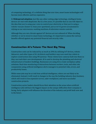 of computing technology, it's a definite thing that over time, smart home technologies will
become more effective and less expensive.
3. Widespread adoption: Just like any other cutting-edge technology, intelligent home
devices are met with skepticism. But in a few years, it's possible that no one will object to
the idea that you're using your voice to control your electricity or that you're using a
robotic vacuum cleaner to clean your apartment, just as we've grown accustomed to
relying on our microwaves, washing machines, & television remote controls.
Although they are rare, threats against IoT devices are not unheard of. When deciding
whether or not to invest in smart home technology, it's important to assess the various
benefits offered against any potential financial and security risks.
Construction AI's Future: The Next Big Thing
Construction costs can be reduced by as much as 20% by utilizing IoT devices, robotic
labourers, and other types of AI. Architects and builders may now send tiny robots to
explore construction sites using VR eyewear. These robots have cameras built into them so
they can track their own development. AI is used to develop the plumbing and electrical
infrastructure of modern buildings. Businesses are using AI to create workplace safety
solutions. Real-time monitoring of interactions between workers, tools, and other site
components using artificial intelligence alerts managers to potential risks, errors, and
productivity losses.
While some jobs may be at risk from artificial intelligence, others are not likely to be
eliminated. Instead, it will result in changes to the way the building industry does business,
which will result in less expensive errors, safer workplaces, and more successful
construction projects.
Construction sector leaders should focus their attention on the areas where artificial
intelligence (AI) will have the biggest impact on the unique difficulties their company is
facing. Early adopters will influence the direction of the industry and profit both now and
in the future.
 