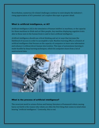 Nevertheless, numerous AI-related challenges continue to exist despite the industry's
rising appreciation of AI's potential. Let's explore this topic in greater detail.
What is artificial intelligence, or AI?
Artificial intelligence (AI) is the simulation of human intellect in machines, or the capacity
for those machines to think and act likes people. Any machine displaying cognitive traits
akin to those seen in the human brain is said to have artificial intelligence.
Artificial intelligence should use critical thinking and act in ways that increase the
likelihood of success in order to accomplish a task. Machine learning (ML) is a branch of
artificial intelligence that focuses on the capacity of computers to learn new information
and enhance it without direct human intervention. This type of autonomous learning is
made feasible by deep learning techniques, which let computers learn from a lot of
unstructured data.
What is the process of artificial intelligence?
The recurrent motif in science fiction and fantasy literature of humanoid robots causing
havoc on Earth is the reason why robots are often the first thing that comes to mind when
hearing "artificial intelligence." Contrarily, this is real.
 