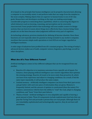 AI is based on the principle that human intelligence can be properly characterized, allowing
a computer to successfully mimic it and perform tasks that can range from the simplest to
the most complex. Making objects that are superior to human brains is one of AI's key
goals. Researchers and developers working on the topic are making surprisingly
considerable progress in mimicking these capabilities, which is concerning the degree to
which behaviors such as learning, reasoning, and perception can be concretely
characterized. Some people believe that technology will soon enable creators to design
systems that can learn & reason about things more effectively than a human being. Some
people are on the fence because value judgments infiltrate every part of cognition.
As technology advances, previous standards for defining AI become obsolete. Since these
functions are now typically taken for granted as being included in any modern computer,
machines that execute simple math operations or text OCR are no longer regarded as
intelligent machines.
A wide range of industries have profited from AI's constant progress. The wiring of today's
advanced devices makes use of math, computer science, linguistics, psychology, as well as
other disciplines.
What Are AI's Four Different Forms?
Artificial intelligence comes in four different subtypes that can be recognised from one
another.
 Reactive AI's objective is to maximize outcomes from a specific set of inputs. For
instance, chess-playing artificial intelligence uses reactive algorithms that optimize
the winning strategy. Reactive AI tends to be more static than proactive AI, which
can learn from experience and adjust to changing conditions. As a result, if fed the
same input repeatedly, it will produce the same output.
 Limited memory - Artificially intelligent computers can learn from their past errors
and get better with each new piece of information they are given. Memory is
frequently limited, and the amount of updates is constrained (thus the name). For
instance, autonomous vehicles have the ability to "read" the road, adapt to changing
conditions, and "learn" from their past failures.
 Theory of mind - Artificial intelligence is very adaptable and capable of storing a
great amount of data. These AI components include sophisticated chat bots that can
pass the Turing Test and persuade a person they are real people. Although these AI
are remarkably sophisticated and technologically superior, they do not have self-
awareness.
 