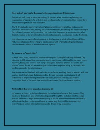 More quickly and easily than ever before, construction will take place.
There is no such thing as being excessively organized when it comes to planning the
construction of a project. An architect may need years of work to realize their vision. Here,
artificial intelligence can be a useful tool.
AI will dramatically improve architects' planning processes by enabling fast access to
enormous amounts of data, helping the creation of models, facilitating the understanding of
the built environment, and generating cost estimates. By promptly communicating all of
this information to the architect, the duration of design and construction can be shortened.
Less labourers are required during construction because to artificial intelligence (AI). At
MIT, researchers are still working to create drones with artificial intelligence that can
coordinate their efforts to assemble smaller replicas.
An increase in "smart cities"
In a few short years, the current environment of your city might look very different. City
planning is difficult and time-consuming, and it requires careful thought over many years.
However, taking into account how a city's ecological elements interact is one of a city
planner's main duties. With the emergence of smart cities powered by AI, architects will
need to reconsider their techniques.
Real-time data and feedback will fuel cities in the future, enabling them to interact with one
another like living beings. Buildings, mobile devices, cars, and public areas will all
collaborate to improve living standards, cut waste, increase security, and relieve
congestion. Some of the most forward-thinking cities on Earth exhibit this tendency.
Artificial intelligence's impact on domestic life
Let's say an architect is dedicated to giving their clients the home of their dreams. They
must now think about how artificial intelligence (AI) might be included into the design
process and how AI might enhance the quality of life for homeowners in that situation. AI
will unlock the doors to the smart home in a same way that it did for the smart city,
converting our homes into sophisticated, data-driven living organisms.
 