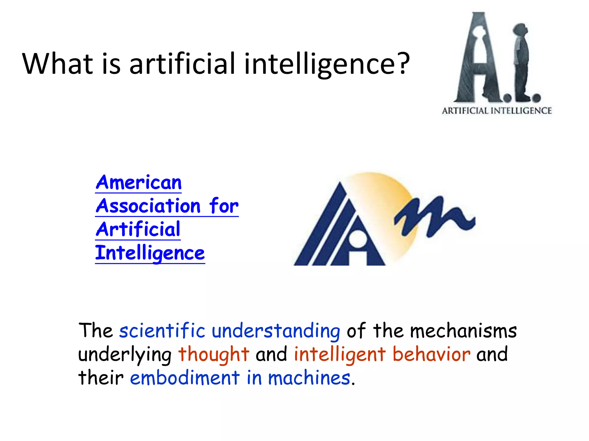 American
Association for
Artificial
Intelligence
The scientific understanding of the mechanisms
underlying thought and intelligent behavior and
their embodiment in machines.
What is artificial intelligence?
 