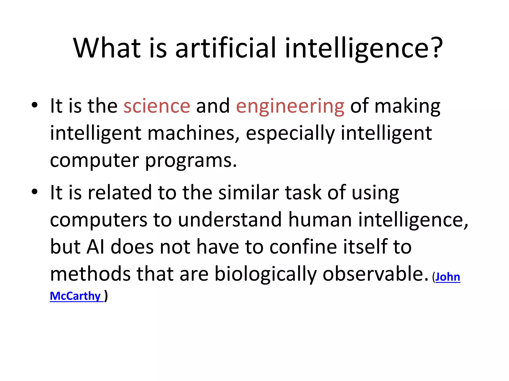 What is artificial intelligence?
• It is the science and engineering of making
intelligent machines, especially intelligent
computer programs.
• It is related to the similar task of using
computers to understand human intelligence,
but AI does not have to confine itself to
methods that are biologically observable.(John
McCarthy )
 