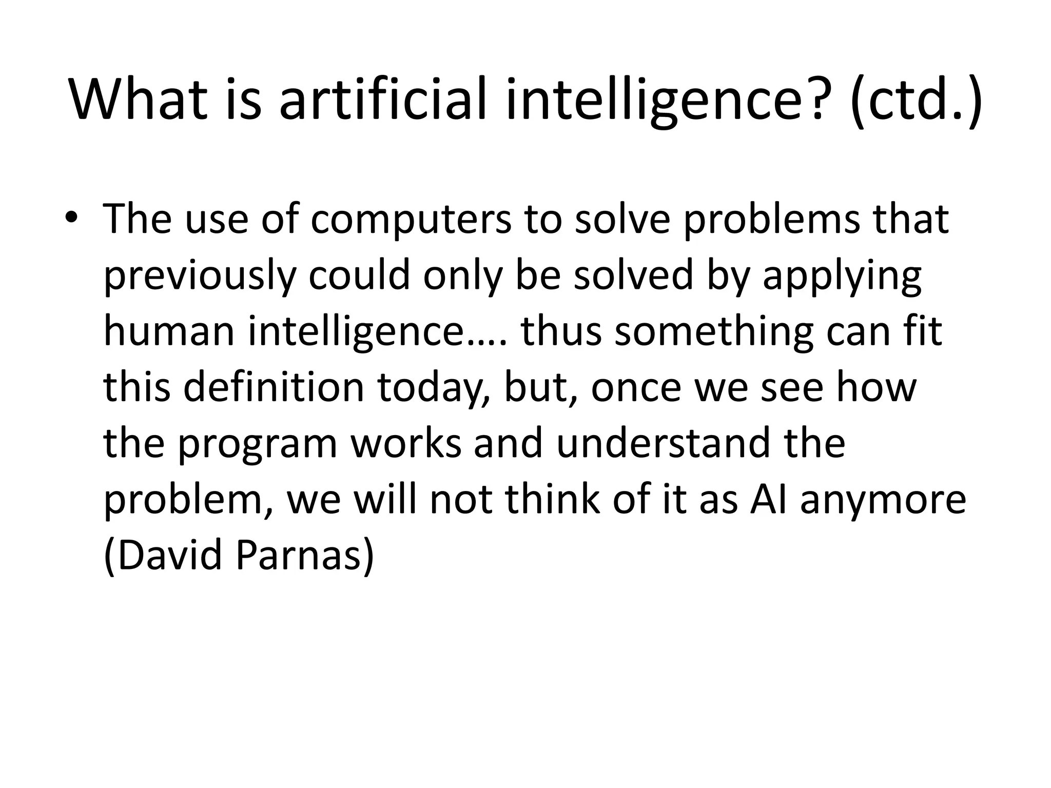 What is artificial intelligence? (ctd.)
• The use of computers to solve problems that
previously could only be solved by applying
human intelligence…. thus something can fit
this definition today, but, once we see how
the program works and understand the
problem, we will not think of it as AI anymore
(David Parnas)
 