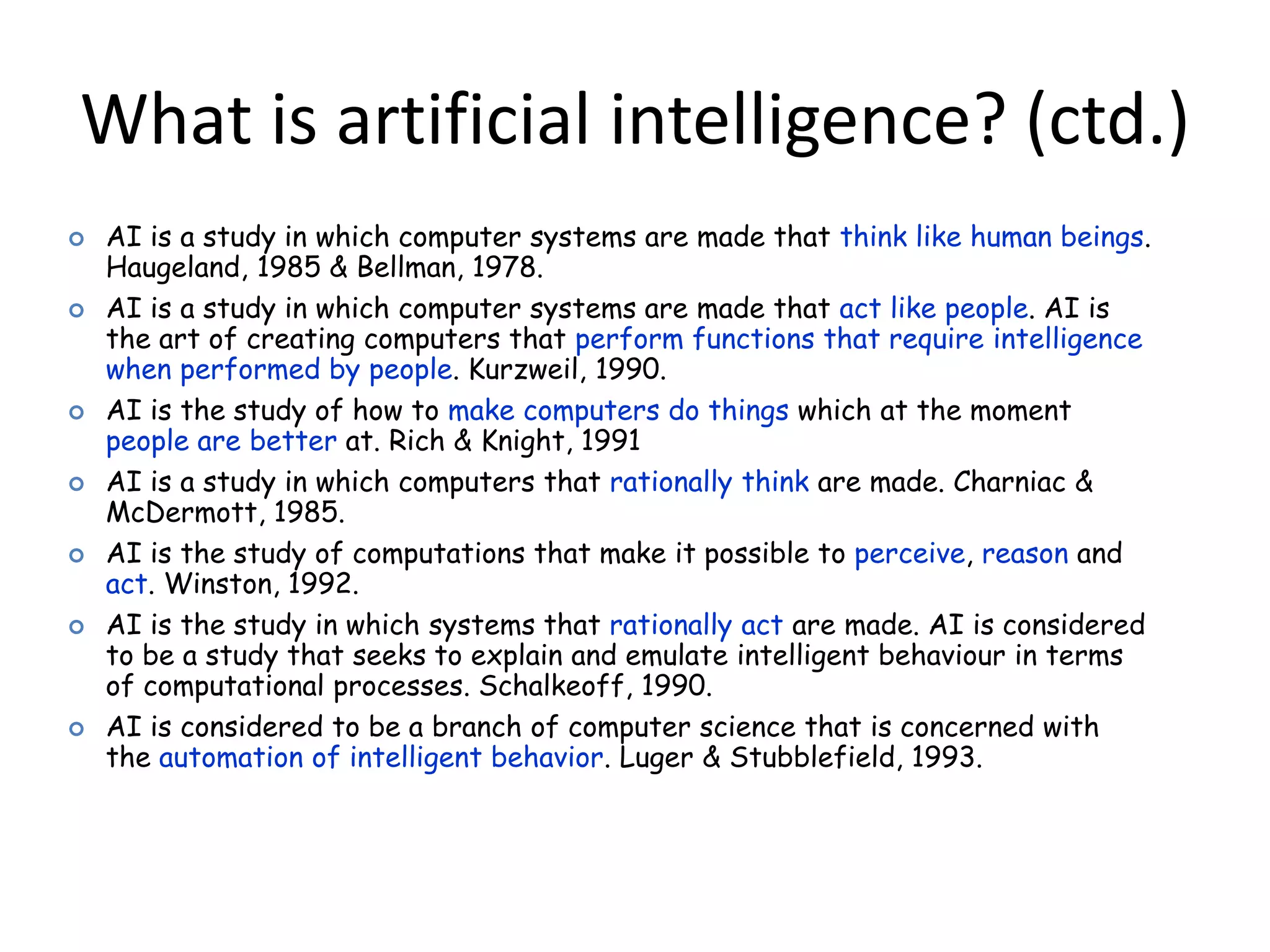 What is artificial intelligence? (ctd.)
 AI is a study in which computer systems are made that think like human beings.
Haugeland, 1985 & Bellman, 1978.
 AI is a study in which computer systems are made that act like people. AI is
the art of creating computers that perform functions that require intelligence
when performed by people. Kurzweil, 1990.
 AI is the study of how to make computers do things which at the moment
people are better at. Rich & Knight, 1991
 AI is a study in which computers that rationally think are made. Charniac &
McDermott, 1985.
 AI is the study of computations that make it possible to perceive, reason and
act. Winston, 1992.
 AI is the study in which systems that rationally act are made. AI is considered
to be a study that seeks to explain and emulate intelligent behaviour in terms
of computational processes. Schalkeoff, 1990.
 AI is considered to be a branch of computer science that is concerned with
the automation of intelligent behavior. Luger & Stubblefield, 1993.
 
