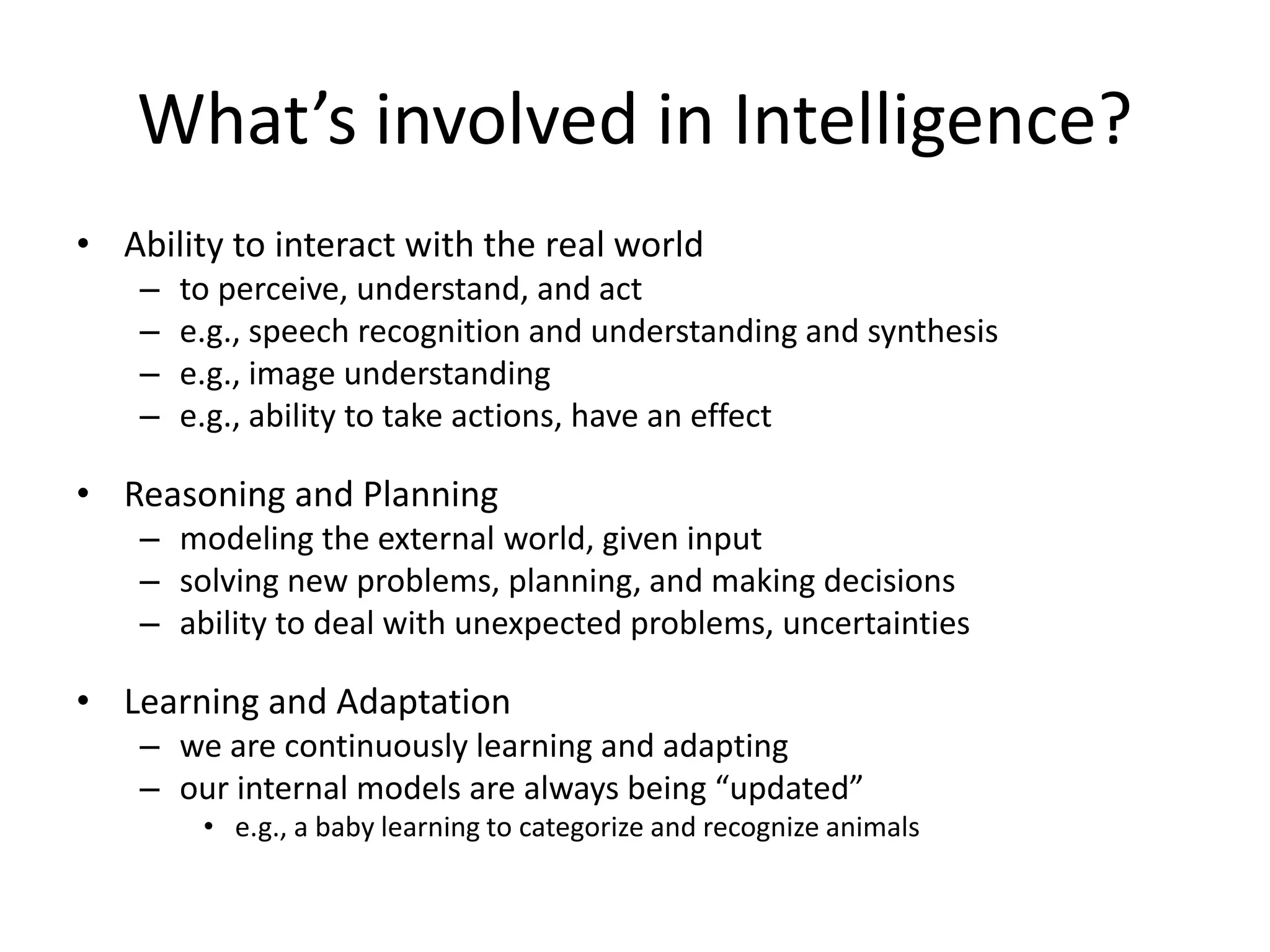 What’s involved in Intelligence?
• Ability to interact with the real world
– to perceive, understand, and act
– e.g., speech recognition and understanding and synthesis
– e.g., image understanding
– e.g., ability to take actions, have an effect
• Reasoning and Planning
– modeling the external world, given input
– solving new problems, planning, and making decisions
– ability to deal with unexpected problems, uncertainties
• Learning and Adaptation
– we are continuously learning and adapting
– our internal models are always being “updated”
• e.g., a baby learning to categorize and recognize animals
 