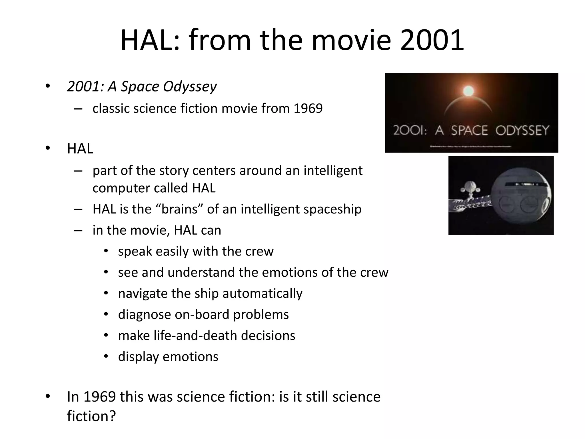 HAL: from the movie 2001
• 2001: A Space Odyssey
– classic science fiction movie from 1969
• HAL
– part of the story centers around an intelligent
computer called HAL
– HAL is the “brains” of an intelligent spaceship
– in the movie, HAL can
• speak easily with the crew
• see and understand the emotions of the crew
• navigate the ship automatically
• diagnose on-board problems
• make life-and-death decisions
• display emotions
• In 1969 this was science fiction: is it still science
fiction?
 