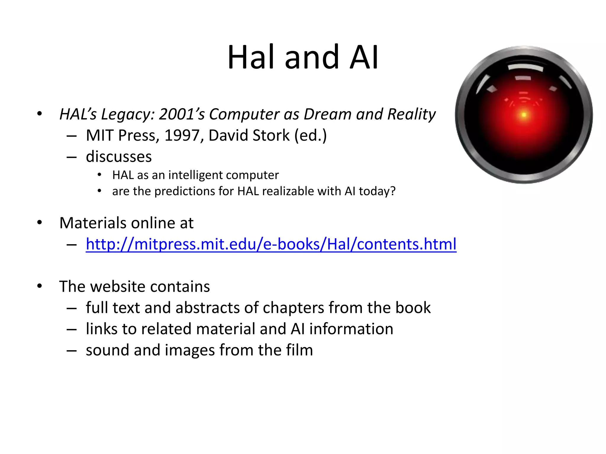 Hal and AI
• HAL’s Legacy: 2001’s Computer as Dream and Reality
– MIT Press, 1997, David Stork (ed.)
– discusses
• HAL as an intelligent computer
• are the predictions for HAL realizable with AI today?
• Materials online at
– http://mitpress.mit.edu/e-books/Hal/contents.html
• The website contains
– full text and abstracts of chapters from the book
– links to related material and AI information
– sound and images from the film
 